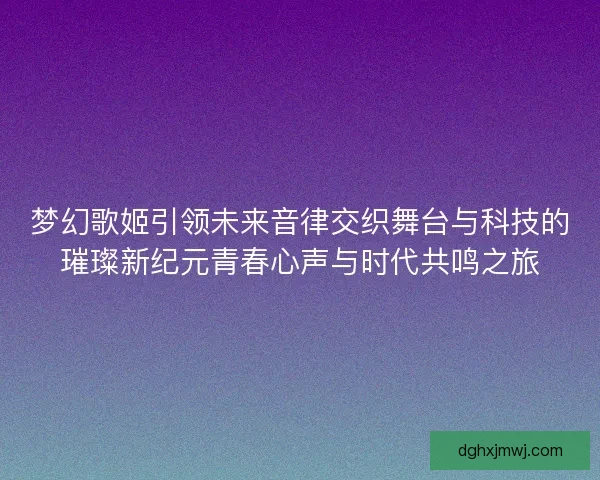 梦幻歌姬引领未来音律交织舞台与科技的璀璨新纪元青春心声与时代共鸣之旅