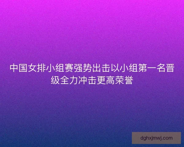 中国女排小组赛强势出击以小组第一名晋级全力冲击更高荣誉
