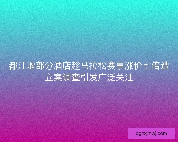 都江堰部分酒店趁马拉松赛事涨价七倍遭立案调查引发广泛关注