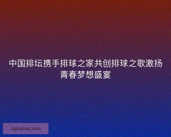 中国排坛携手排球之家共创排球之歌激扬青春梦想盛宴