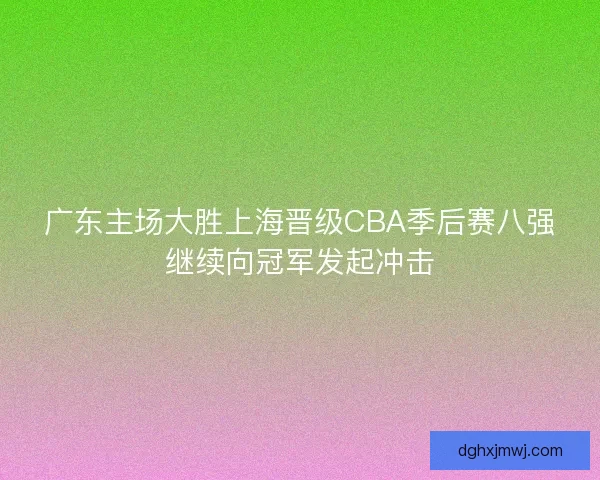 广东主场大胜上海晋级CBA季后赛八强继续向冠军发起冲击