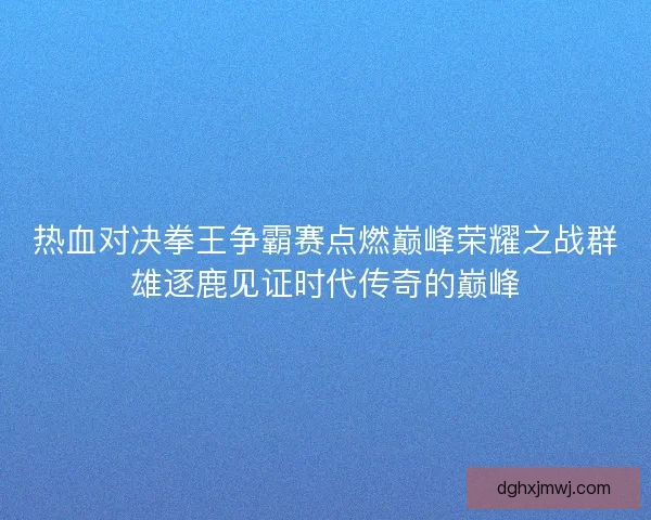 热血对决拳王争霸赛点燃巅峰荣耀之战群雄逐鹿见证时代传奇的巅峰