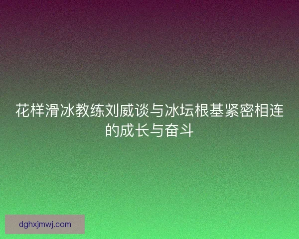 花样滑冰教练刘威谈与冰坛根基紧密相连的成长与奋斗
