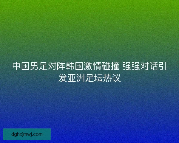 中国男足对阵韩国激情碰撞 强强对话引发亚洲足坛热议
