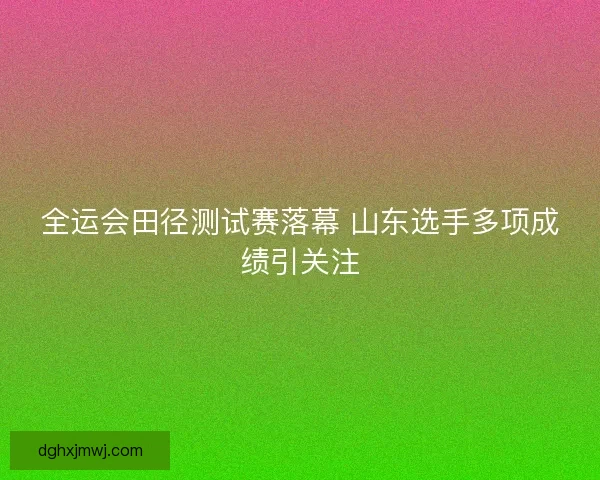 全运会田径测试赛落幕 山东选手多项成绩引关注
