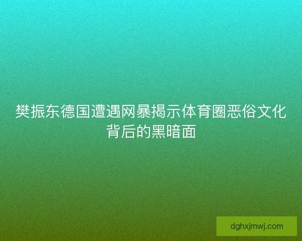 樊振东德国遭遇网暴揭示体育圈恶俗文化背后的黑暗面